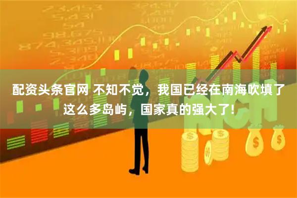 配资头条官网 不知不觉，我国已经在南海吹填了这么多岛屿，国家真的强大了!