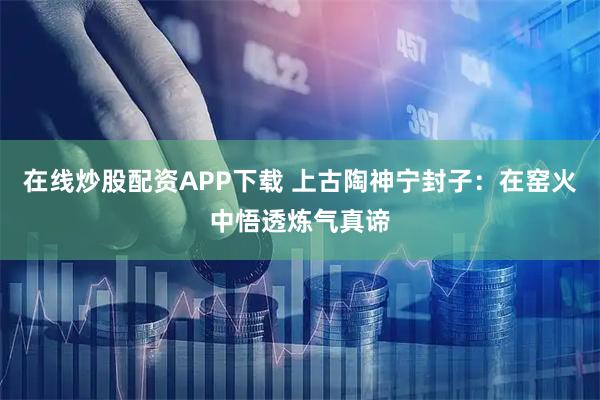 在线炒股配资APP下载 上古陶神宁封子：在窑火中悟透炼气真谛