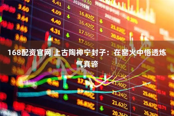 168配资官网 上古陶神宁封子：在窑火中悟透炼气真谛