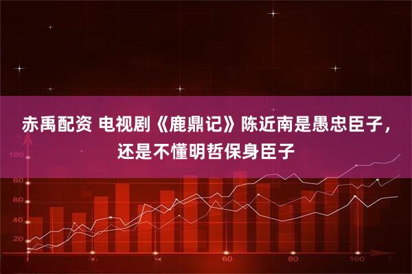 赤禹配资 电视剧《鹿鼎记》陈近南是愚忠臣子，还是不懂明哲保身臣子