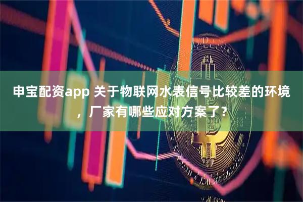 申宝配资app 关于物联网水表信号比较差的环境，厂家有哪些应对方案了？