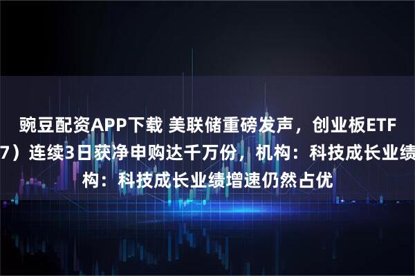 豌豆配资APP下载 美联储重磅发声，创业板ETF天弘（159977）连续3日获净申购达千万份，机构：科技成长业绩增速仍然占优