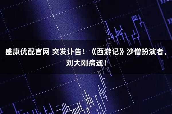 盛康优配官网 突发讣告！《西游记》沙僧扮演者，刘大刚病逝！