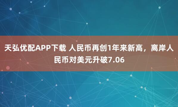天弘优配APP下载 人民币再创1年来新高，离岸人民币对美元升破7.06