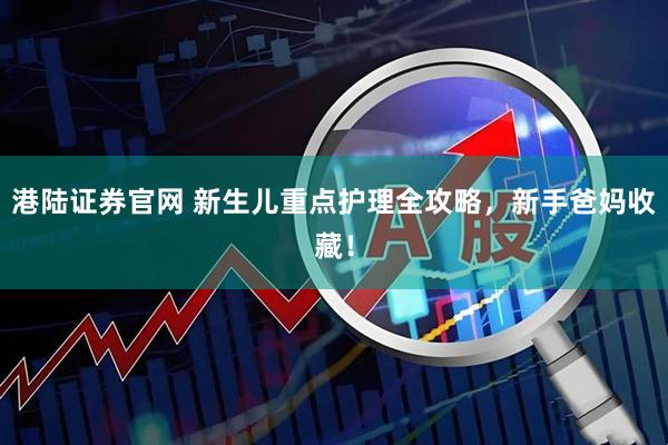 港陆证券官网 新生儿重点护理全攻略，新手爸妈收藏！