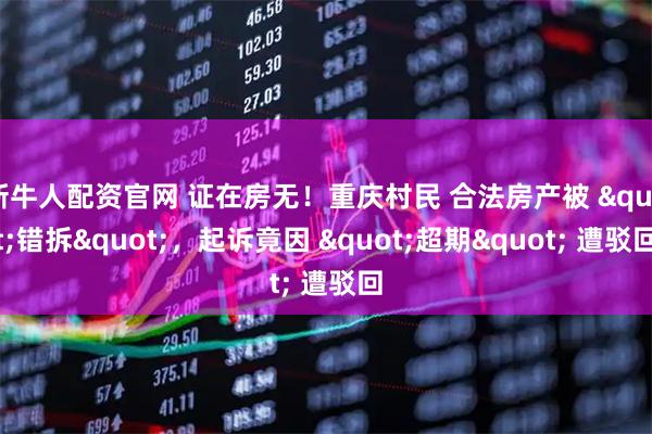 新牛人配资官网 证在房无！重庆村民 合法房产被 "错拆"，起诉竟因 "超期" 遭驳回