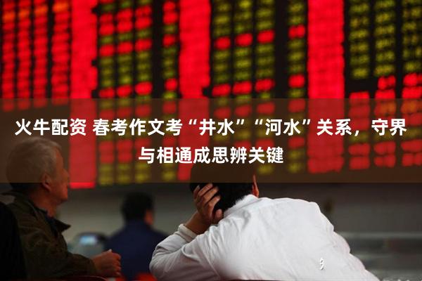 火牛配资 春考作文考“井水”“河水”关系，守界与相通成思辨关键