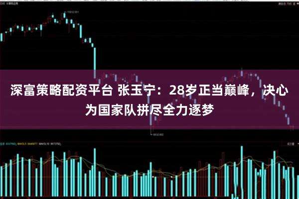 深富策略配资平台 张玉宁：28岁正当巅峰，决心为国家队拼尽全力逐梦