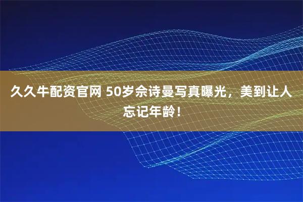 久久牛配资官网 50岁佘诗曼写真曝光，美到让人忘记年龄！