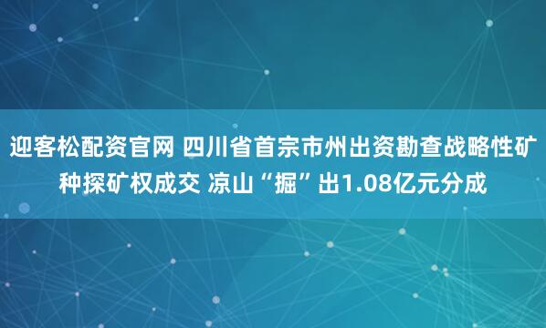 迎客松配资官网 四川省首宗市州出资勘查战略性矿种探矿权成交 凉山“掘”出1.08亿元分成
