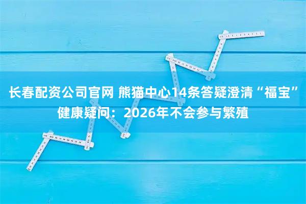 长春配资公司官网 熊猫中心14条答疑澄清“福宝”健康疑问：2026年不会参与繁殖