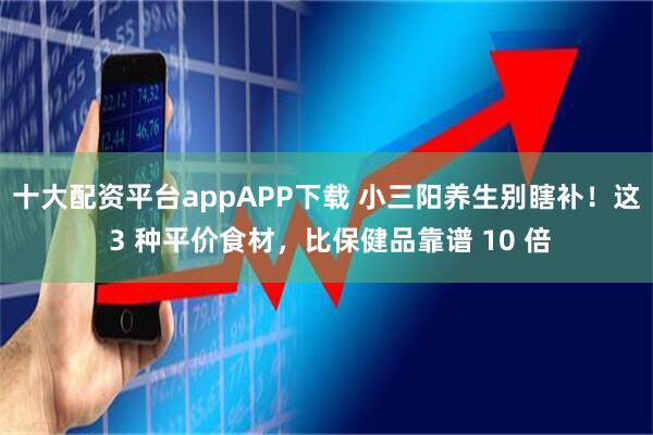 十大配资平台appAPP下载 小三阳养生别瞎补！这 3 种平价食材，比保健品靠谱 10 倍