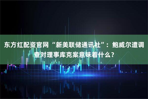 东方红配资官网 “新美联储通讯社”：鲍威尔遭调查对理事库克案意味着什么？