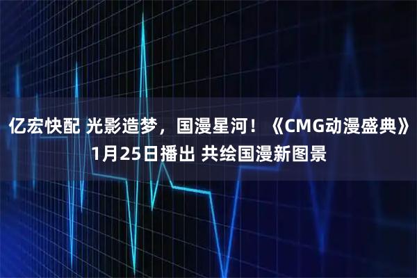 亿宏快配 光影造梦，国漫星河！《CMG动漫盛典》1月25日播出 共绘国漫新图景