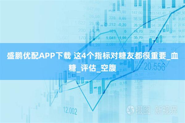盛鹏优配APP下载 这4个指标对糖友都很重要_血糖_评估_空腹