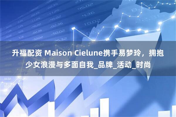 升福配资 Maison Cielune携手易梦玲,拥抱少女浪漫与多面自我_品牌_活动_时尚