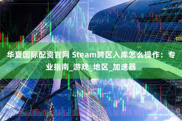 华夏国际配资官网 Steam跨区入库怎么操作：专业指南_游戏_地区_加速器