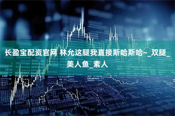 长盈宝配资官网 林允这腿我直接斯哈斯哈~_双腿_美人鱼_素人