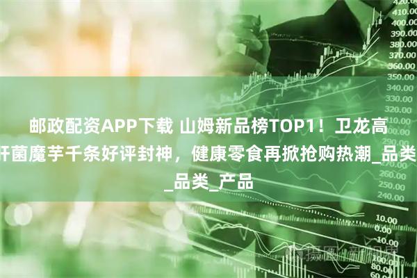 邮政配资APP下载 山姆新品榜TOP1！卫龙高纤牛肝菌魔芋千条好评封神，健康零食再掀抢购热潮_品类_产品