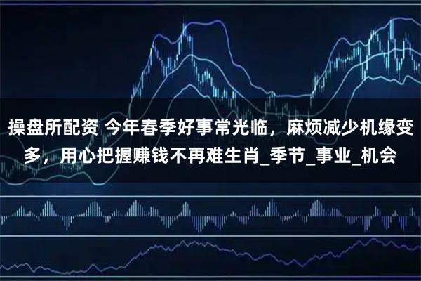 操盘所配资 今年春季好事常光临,麻烦减少机缘变多,用心把握赚钱不再难生肖_季节_事业_机会
