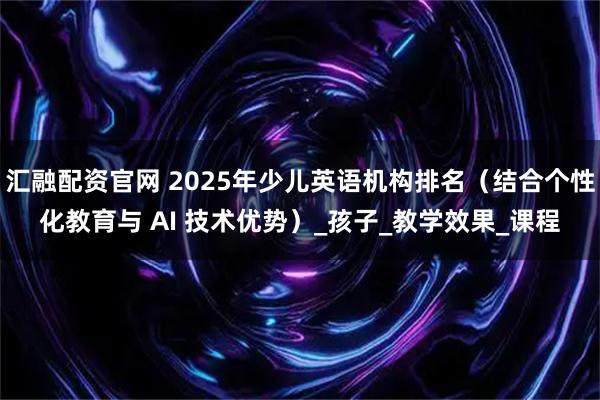 汇融配资官网 2025年少儿英语机构排名(结合个性化教育与 AI 技术优势)_孩子_教学效果_课程