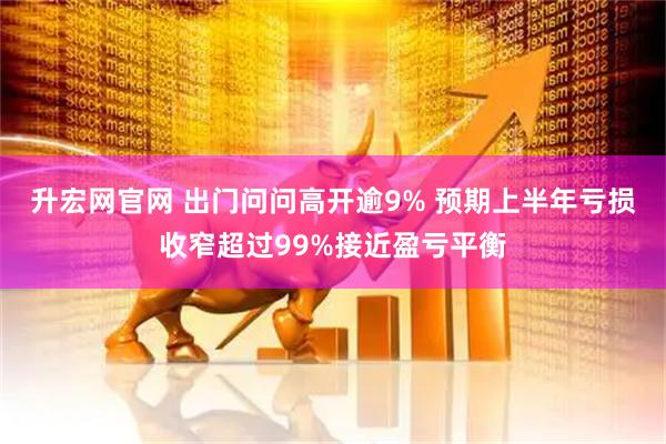 升宏网官网 出门问问高开逾9% 预期上半年亏损收窄超过99%接近盈亏平衡