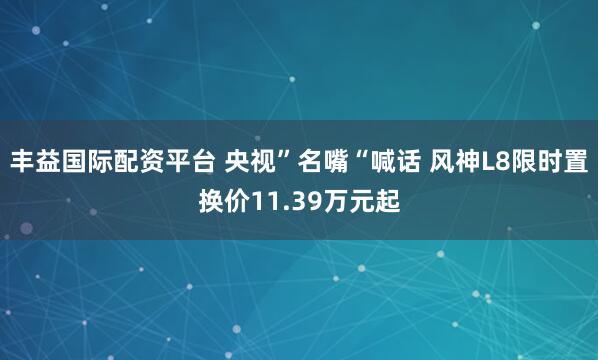 丰益国际配资平台 央视”名嘴“喊话 风神L8限时置换价11.39万元起