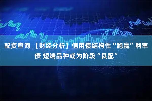 配资查询 【财经分析】信用债结构性“跑赢”利率债 短端品种或为阶段“良配”