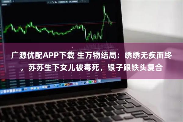 广源优配APP下载 生万物结局：绣绣无疾而终，苏苏生下女儿被毒死，银子跟铁头复合