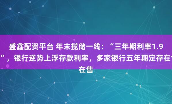 盛鑫配资平台 年末揽储一线：“三年期利率1.9%”，银行逆势上浮存款利率，多家银行五年期定存在售