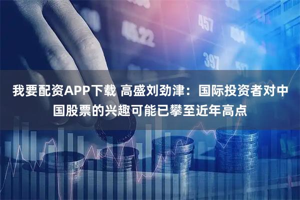 我要配资APP下载 高盛刘劲津：国际投资者对中国股票的兴趣可能已攀至近年高点